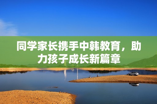 同学家长携手中韩教育，助力孩子成长新篇章