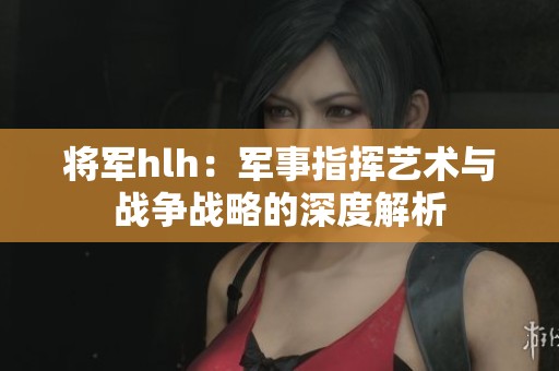 将军hlh：军事指挥艺术与战争战略的深度解析