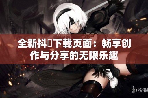全新抖抈下载页面：畅享创作与分享的无限乐趣