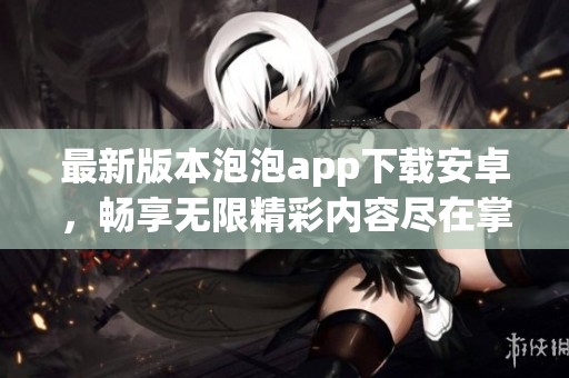 最新版本泡泡app下载安卓，畅享无限精彩内容尽在掌握