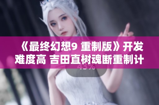 《最终幻想9 重制版》开发难度高 吉田直树魂断重制计划