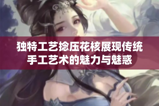 独特工艺捻压花核展现传统手工艺术的魅力与魅惑