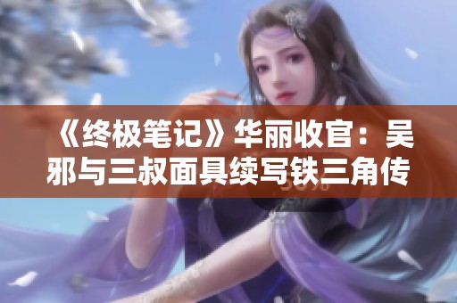《终极笔记》华丽收官：吴邪与三叔面具续写铁三角传奇
