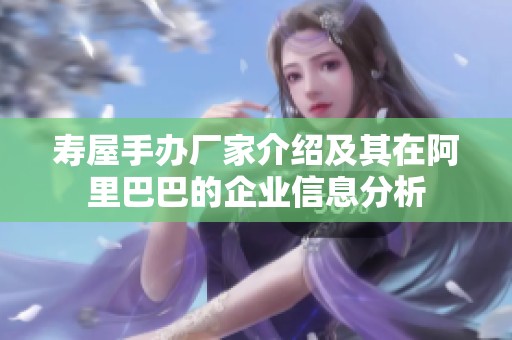 寿屋手办厂家介绍及其在阿里巴巴的企业信息分析