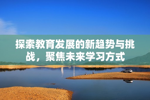探索教育发展的新趋势与挑战，聚焦未来学习方式