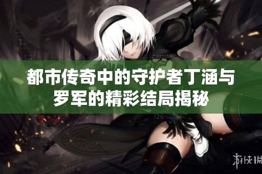 都市传奇中的守护者丁涵与罗军的精彩结局揭秘