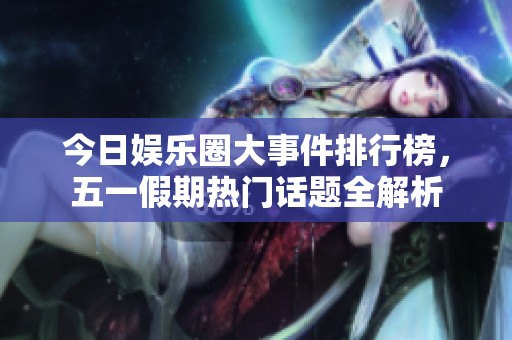 今日娱乐圈大事件排行榜，五一假期热门话题全解析