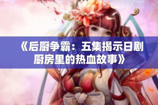 《后厨争霸：五集揭示日剧厨房里的热血故事》