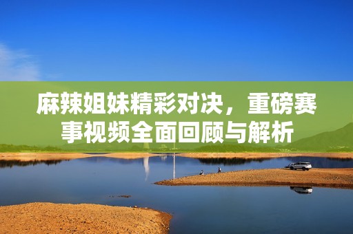 麻辣姐妹精彩对决，重磅赛事视频全面回顾与解析