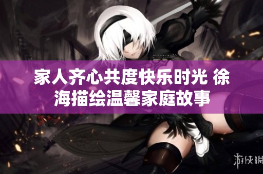 家人齐心共度快乐时光 徐海描绘温馨家庭故事
