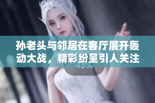 孙老头与邻居在客厅展开轰动大战，精彩纷呈引人关注