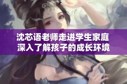沈芯语老师走进学生家庭 深入了解孩子的成长环境