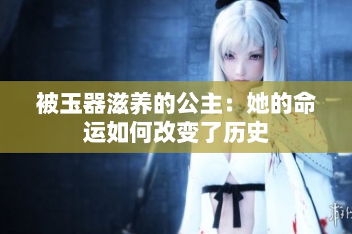 被玉器滋养的公主：她的命运如何改变了历史