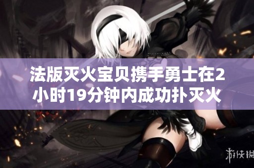 法版灭火宝贝携手勇士在2小时19分钟内成功扑灭火灾