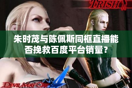 朱时茂与陈佩斯同框直播能否挽救百度平台销量？