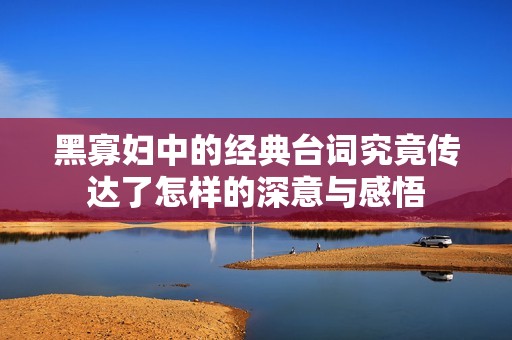 黑寡妇中的经典台词究竟传达了怎样的深意与感悟