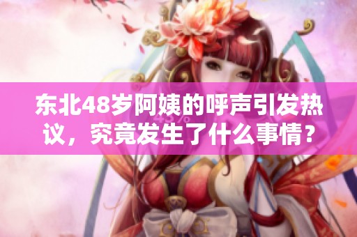东北48岁阿姨的呼声引发热议，究竟发生了什么事情？