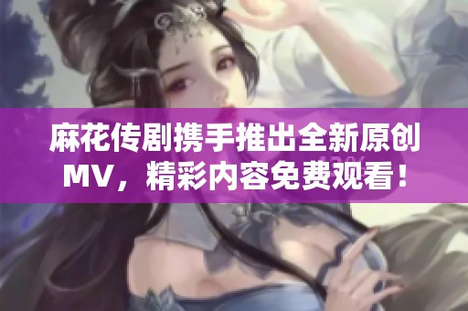 麻花传剧携手推出全新原创MV，精彩内容免费观看！