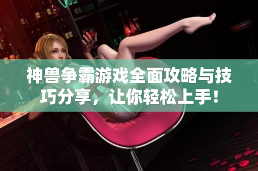 神兽争霸游戏全面攻略与技巧分享，让你轻松上手！