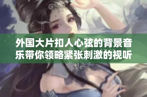 外国大片扣人心弦的背景音乐带你领略紧张刺激的视听体验