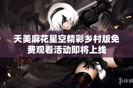 天美麻花星空精彩乡村版免费观看活动即将上线