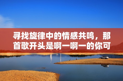 寻找旋律中的情感共鸣，那首歌开头是啊一啊一的你可知道吗