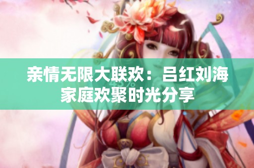 亲情无限大联欢：吕红刘海家庭欢聚时光分享