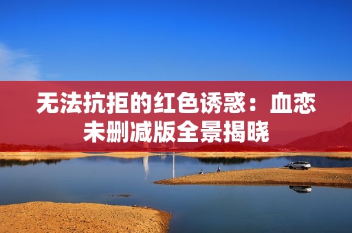 无法抗拒的红色诱惑：血恋未删减版全景揭晓