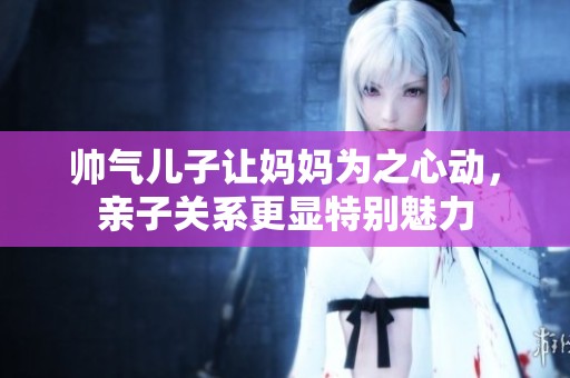 帅气儿子让妈妈为之心动，亲子关系更显特别魅力