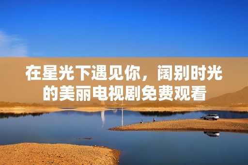 在星光下遇见你，阔别时光的美丽电视剧免费观看