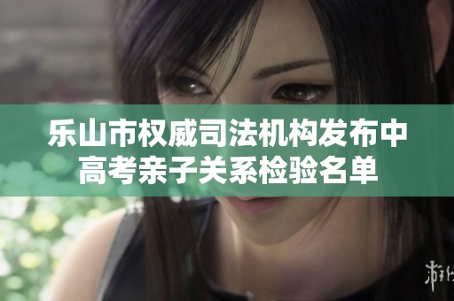 乐山市权威司法机构发布中高考亲子关系检验名单