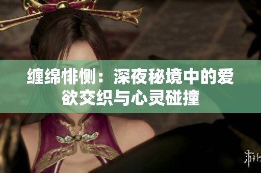 缠绵悱恻：深夜秘境中的爱欲交织与心灵碰撞