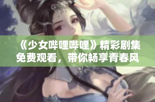 《少女哔哩哔哩》精彩剧集免费观看，带你畅享青春风暴！