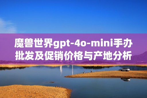 魔兽世界gpt-4o-mini手办批发及促销价格与产地分析