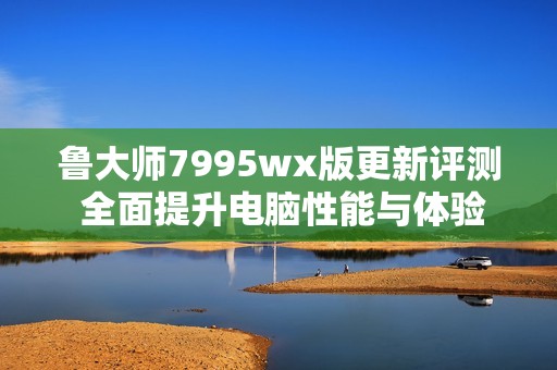 鲁大师7995wx版更新评测 全面提升电脑性能与体验