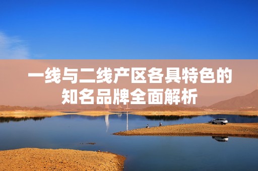 一线与二线产区各具特色的知名品牌全面解析