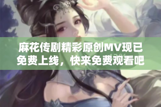 麻花传剧精彩原创MV现已免费上线，快来免费观看吧！