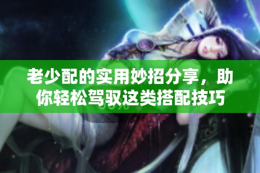 老少配的实用妙招分享，助你轻松驾驭这类搭配技巧