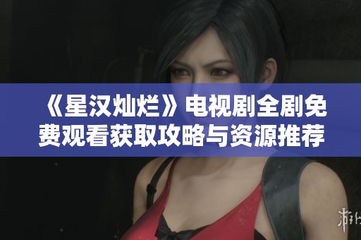 《星汉灿烂》电视剧全剧免费观看获取攻略与资源推荐