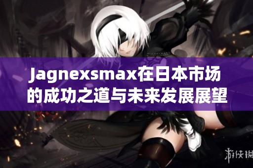 Jagnexsmax在日本市场的成功之道与未来发展展望
