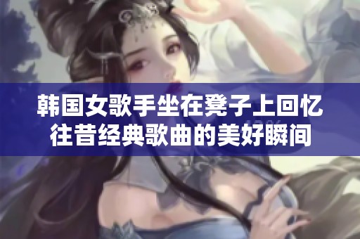 韩国女歌手坐在凳子上回忆往昔经典歌曲的美好瞬间
