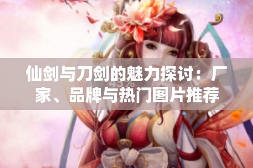 仙剑与刀剑的魅力探讨：厂家、品牌与热门图片推荐