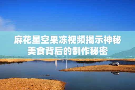 麻花星空果冻视频揭示神秘美食背后的制作秘密