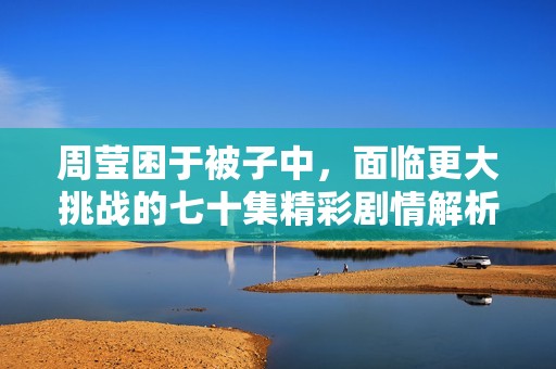 周莹困于被子中，面临更大挑战的七十集精彩剧情解析
