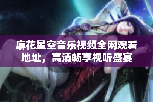 麻花星空音乐视频全网观看地址，高清畅享视听盛宴