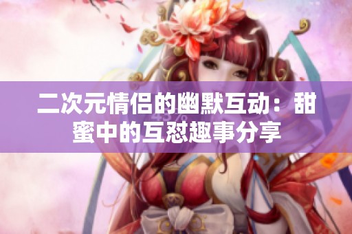 二次元情侣的幽默互动：甜蜜中的互怼趣事分享