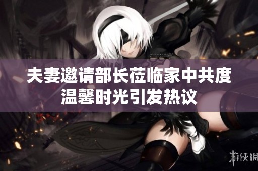 夫妻邀请部长莅临家中共度温馨时光引发热议