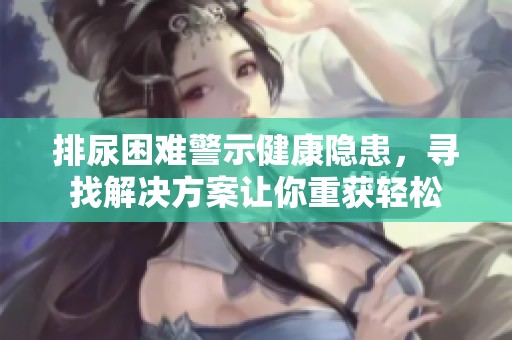 排尿困难警示健康隐患，寻找解决方案让你重获轻松