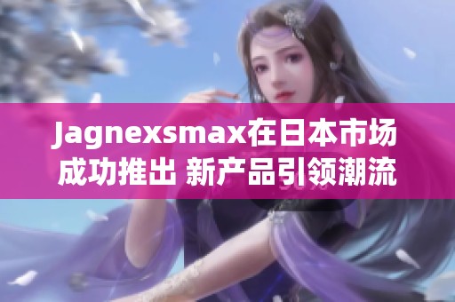 Jagnexsmax在日本市场成功推出 新产品引领潮流