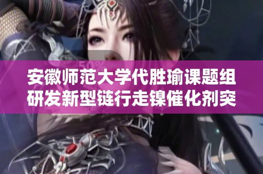 安徽师范大学代胜瑜课题组研发新型链行走镍催化剂突破外部重量限制